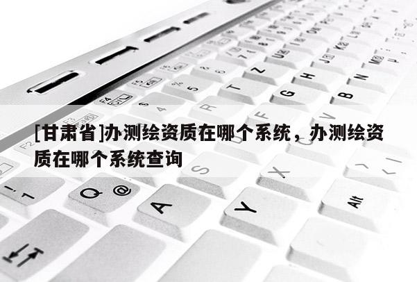 [甘肃省]办测绘资质在哪个系统，办测绘资质在哪个系统查询