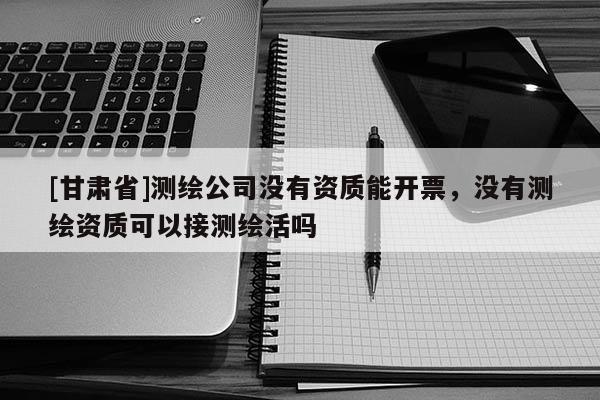 [甘肃省]测绘公司没有资质能开票，没有测绘资质可以接测绘活吗