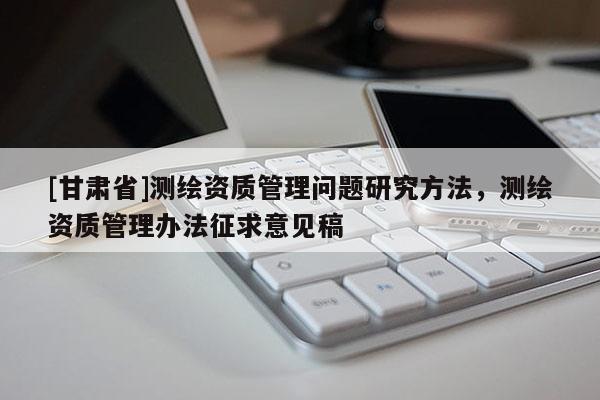 [甘肃省]测绘资质管理问题研究方法，测绘资质管理办法征求意见稿