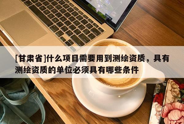 [甘肃省]什么项目需要用到测绘资质，具有测绘资质的单位必须具有哪些条件