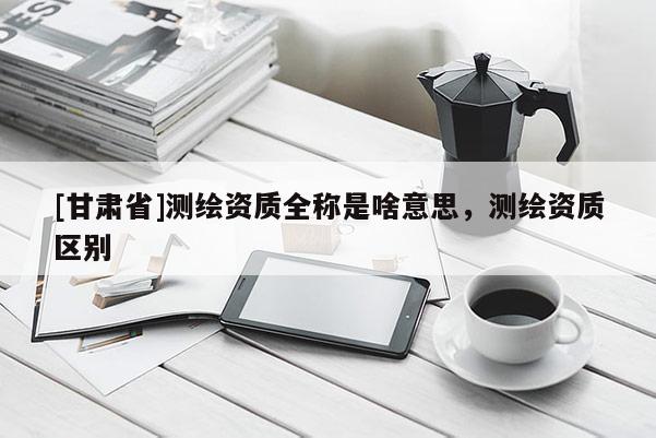 [甘肃省]测绘资质全称是啥意思，测绘资质区别