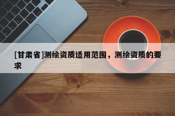 [甘肃省]测绘资质适用范围，测绘资质的要求