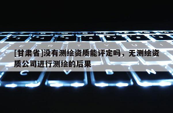 [甘肃省]没有测绘资质能评定吗，无测绘资质公司进行测绘的后果