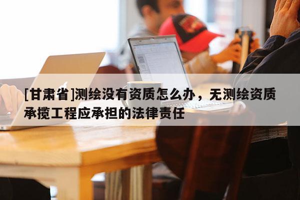 [甘肃省]测绘没有资质怎么办，无测绘资质承揽工程应承担的法律责任