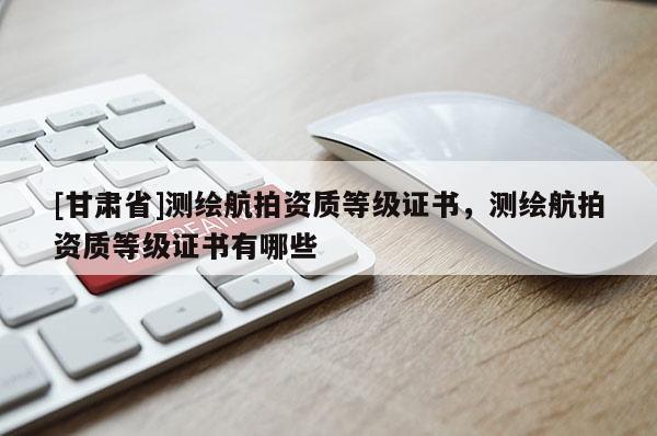 [甘肃省]测绘航拍资质等级证书，测绘航拍资质等级证书有哪些