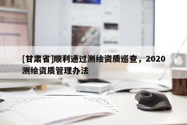 [甘肃省]顺利通过测绘资质巡查，2020测绘资质管理办法