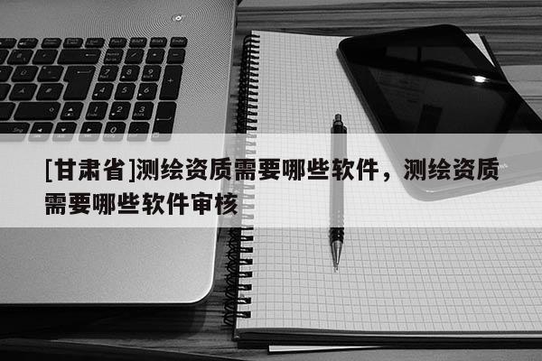 [甘肃省]测绘资质需要哪些软件，测绘资质需要哪些软件审核