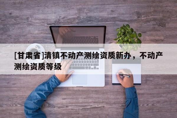 [甘肃省]清镇不动产测绘资质新办，不动产测绘资质等级