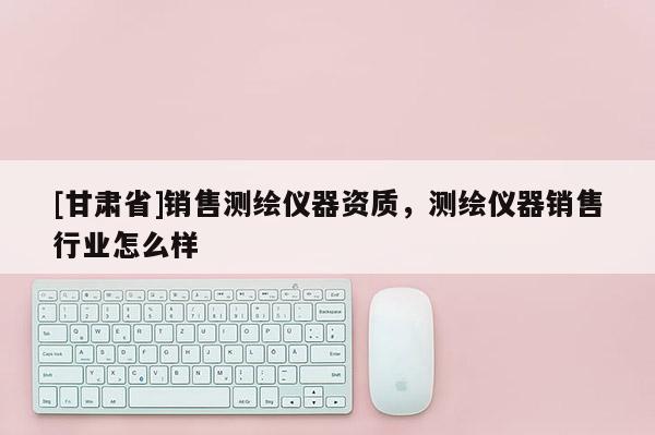 [甘肃省]销售测绘仪器资质，测绘仪器销售行业怎么样