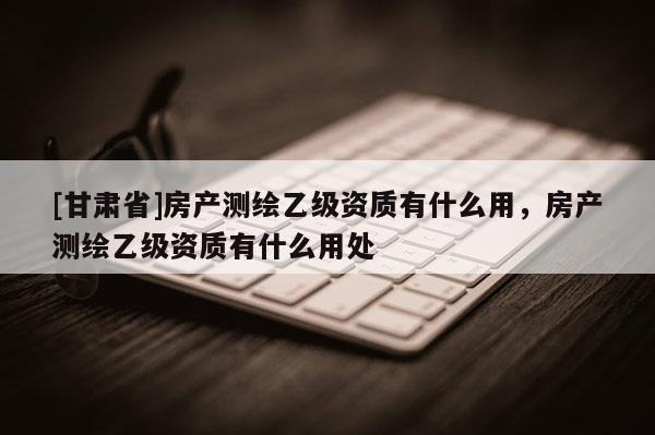[甘肃省]房产测绘乙级资质有什么用，房产测绘乙级资质有什么用处