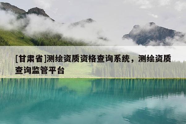 [甘肃省]测绘资质资格查询系统，测绘资质查询监管平台