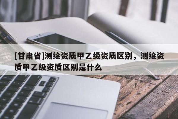 [甘肃省]测绘资质甲乙级资质区别，测绘资质甲乙级资质区别是什么