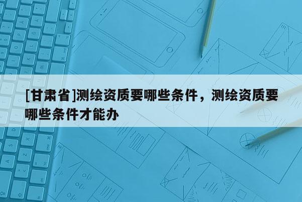 [甘肃省]测绘资质要哪些条件，测绘资质要哪些条件才能办