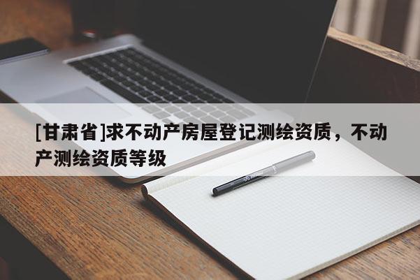[甘肃省]求不动产房屋登记测绘资质，不动产测绘资质等级