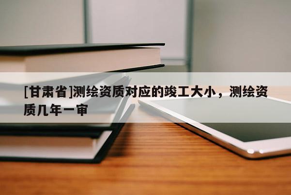 [甘肃省]测绘资质对应的竣工大小，测绘资质几年一审