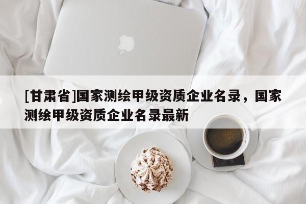 [甘肃省]国家测绘甲级资质企业名录，国家测绘甲级资质企业名录最新
