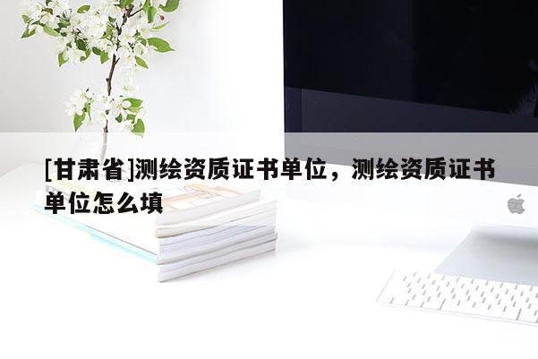 [甘肃省]测绘资质证书单位，测绘资质证书单位怎么填