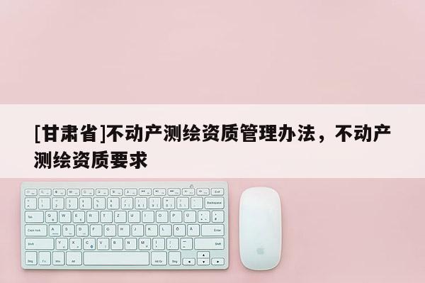 [甘肃省]不动产测绘资质管理办法，不动产测绘资质要求