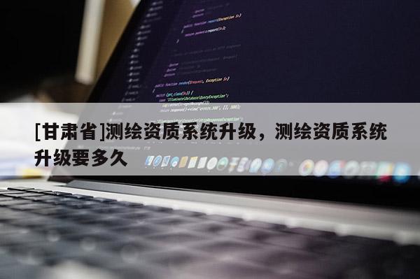 [甘肃省]测绘资质系统升级，测绘资质系统升级要多久