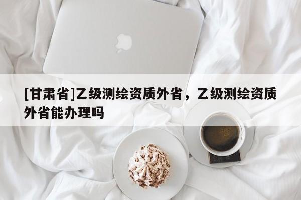 [甘肃省]乙级测绘资质外省，乙级测绘资质外省能办理吗