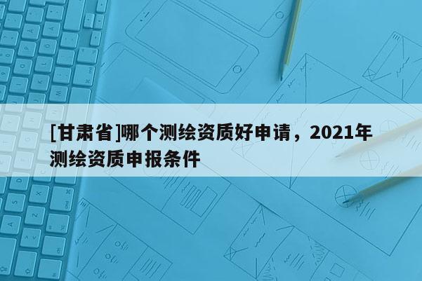 [甘肃省]哪个测绘资质好申请，2021年测绘资质申报条件