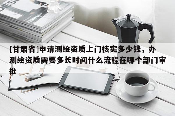 [甘肃省]申请测绘资质上门核实多少钱，办测绘资质需要多长时间什么流程在哪个部门审批