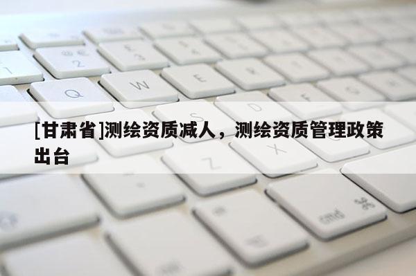 [甘肃省]测绘资质减人，测绘资质管理政策出台