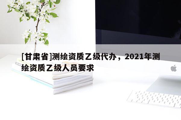 [甘肃省]测绘资质乙级代办，2021年测绘资质乙级人员要求