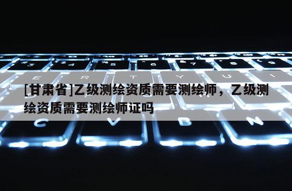 [甘肃省]乙级测绘资质需要测绘师，乙级测绘资质需要测绘师证吗