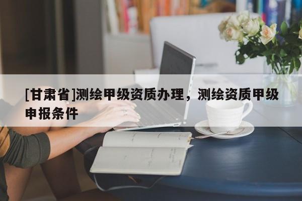 [甘肃省]测绘甲级资质办理，测绘资质甲级申报条件