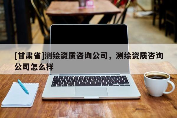 [甘肃省]测绘资质咨询公司，测绘资质咨询公司怎么样