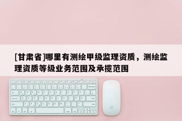 [甘肃省]哪里有测绘甲级监理资质，测绘监理资质等级业务范围及承揽范围