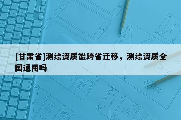 [甘肃省]测绘资质能跨省迁移，测绘资质全国通用吗