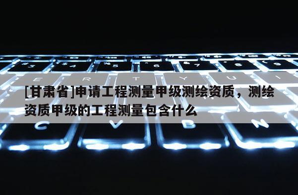[甘肃省]申请工程测量甲级测绘资质，测绘资质甲级的工程测量包含什么