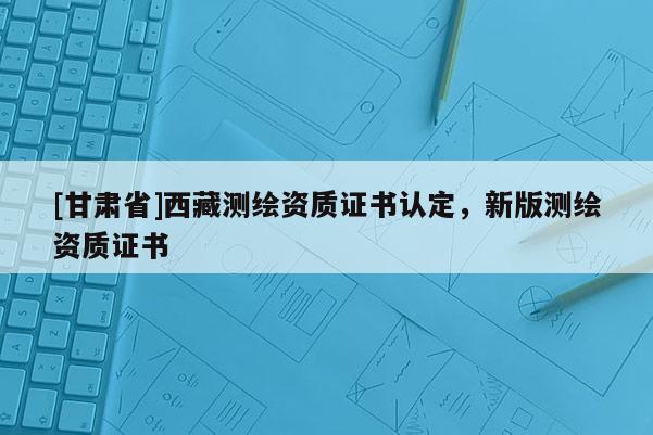[甘肃省]西藏测绘资质证书认定，新版测绘资质证书