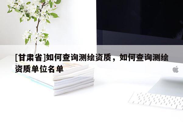 [甘肃省]如何查询测绘资质，如何查询测绘资质单位名单