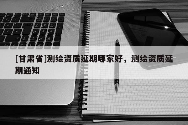 [甘肃省]测绘资质延期哪家好，测绘资质延期通知