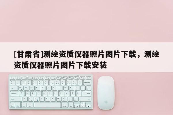 [甘肃省]测绘资质仪器照片图片下载，测绘资质仪器照片图片下载安装