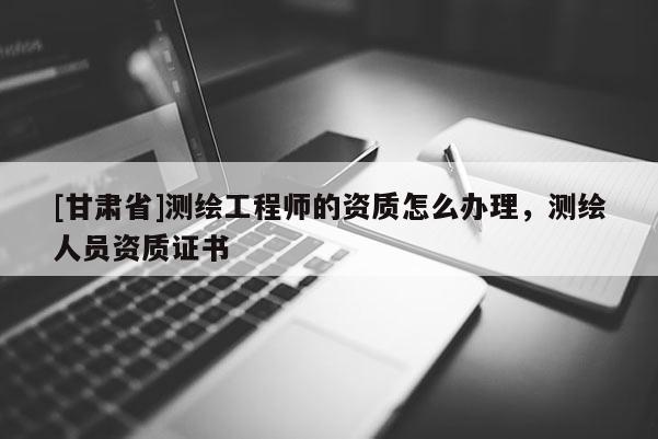[甘肃省]测绘工程师的资质怎么办理，测绘人员资质证书