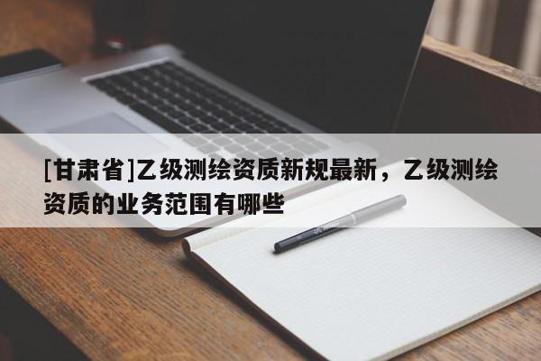 [甘肃省]乙级测绘资质新规最新，乙级测绘资质的业务范围有哪些