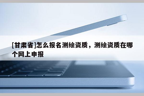 [甘肃省]怎么报名测绘资质，测绘资质在哪个网上申报