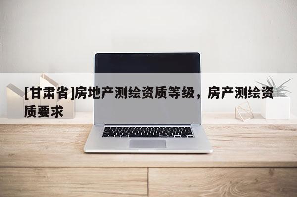 [甘肃省]房地产测绘资质等级，房产测绘资质要求