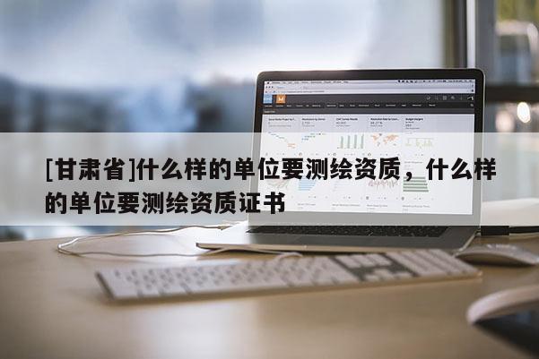 [甘肃省]什么样的单位要测绘资质，什么样的单位要测绘资质证书