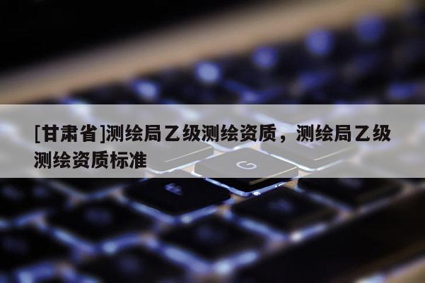 [甘肃省]测绘局乙级测绘资质，测绘局乙级测绘资质标准
