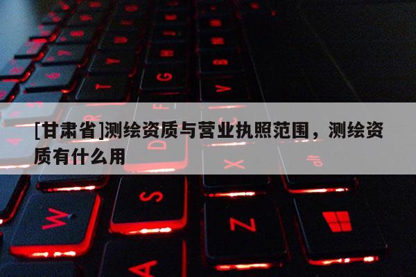 [甘肃省]测绘资质与营业执照范围，测绘资质有什么用