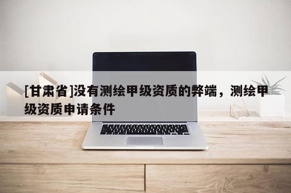 [甘肃省]没有测绘甲级资质的弊端，测绘甲级资质申请条件