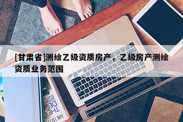 [甘肃省]测绘乙级资质房产，乙级房产测绘资质业务范围
