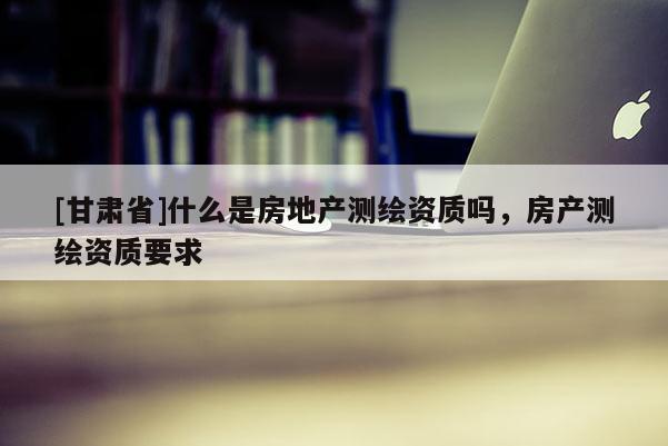 [甘肃省]什么是房地产测绘资质吗，房产测绘资质要求