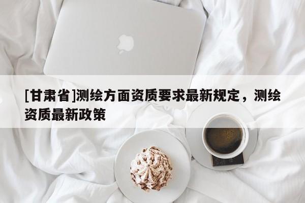 [甘肃省]测绘方面资质要求最新规定，测绘资质最新政策