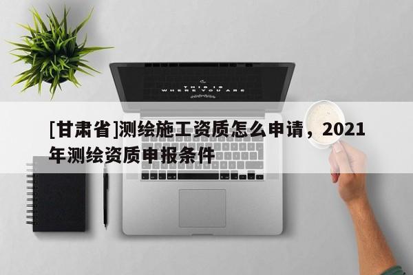 [甘肃省]测绘施工资质怎么申请，2021年测绘资质申报条件